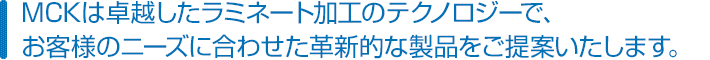 MCKは卓越したラミネート加工のテクノロジーで、お客様のニーズに合わせた革新的な製品をご提案いたします。