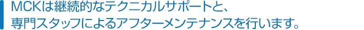 MCKは継続的なテクニカルサポートと、専門スタッフによるアフターメンテナンスを行います。