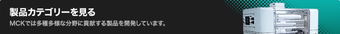 製品カテゴリーを見るMCKでは多種多様な分野に貢献する製品を開発しています。